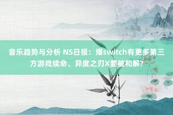 音乐趋势与分析 NS日报：爆switch有更多第三方游戏续命、异度之刃X要被和解?