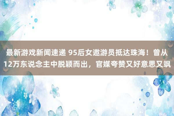 最新游戏新闻速递 95后女遨游员抵达珠海！曾从12万东说念主中脱颖而出，官媒夸赞又好意思又飒