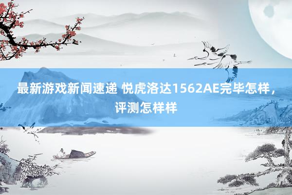 最新游戏新闻速递 悦虎洛达1562AE完毕怎样，评测怎样样