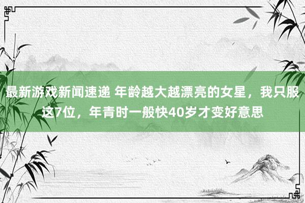 最新游戏新闻速递 年龄越大越漂亮的女星，我只服这7位，年青时一般快40岁才变好意思