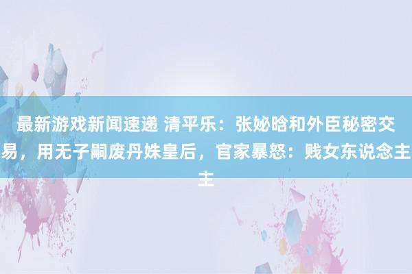 最新游戏新闻速递 清平乐：张妼晗和外臣秘密交易，用无子嗣废丹姝皇后，官家暴怒：贱女东说念主