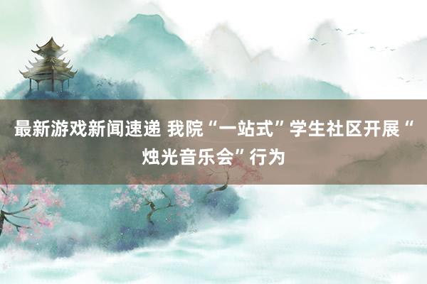 最新游戏新闻速递 我院“一站式”学生社区开展“烛光音乐会”行为