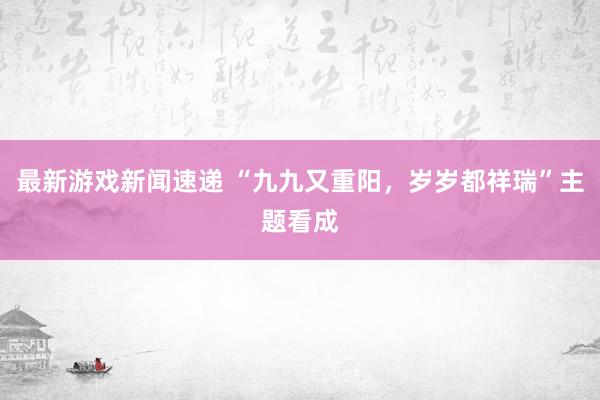 最新游戏新闻速递 “九九又重阳，岁岁都祥瑞”主题看成