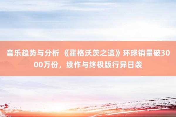 音乐趋势与分析 《霍格沃茨之遗》环球销量破3000万份，续作与终极版行异日袭