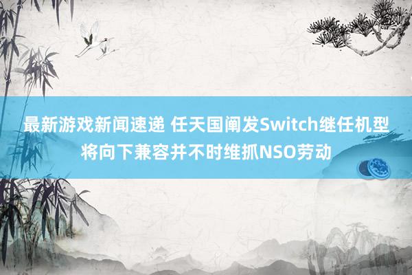 最新游戏新闻速递 任天国阐发Switch继任机型将向下兼容并不时维抓NSO劳动