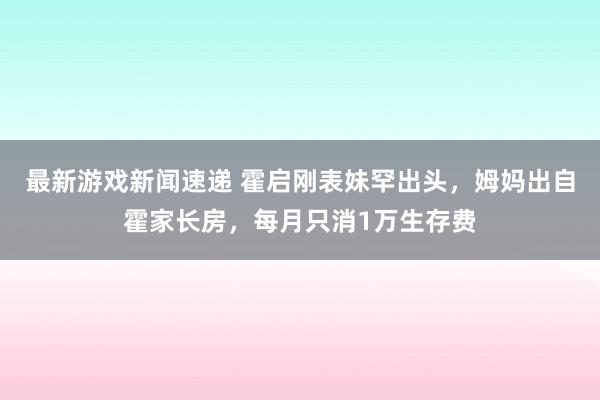 最新游戏新闻速递 霍启刚表妹罕出头，姆妈出自霍家长房，每月只消1万生存费