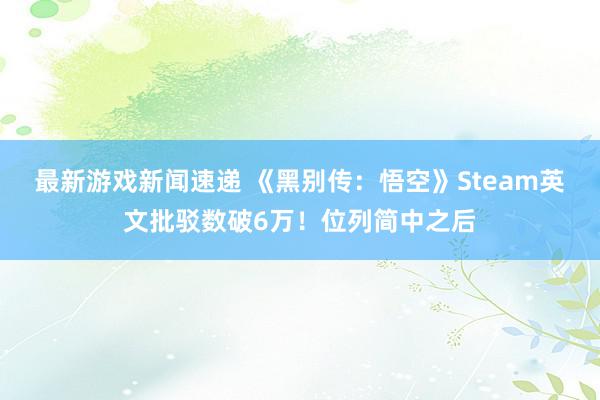 最新游戏新闻速递 《黑别传：悟空》Steam英文批驳数破6万！位列简中之后