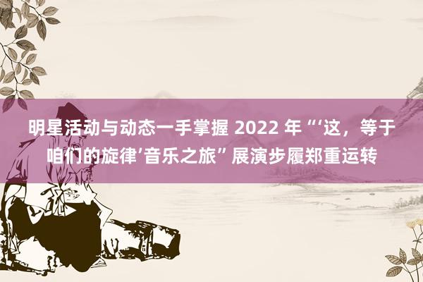 明星活动与动态一手掌握 2022 年“‘这，等于咱们的旋律’音乐之旅”展演步履郑重运转