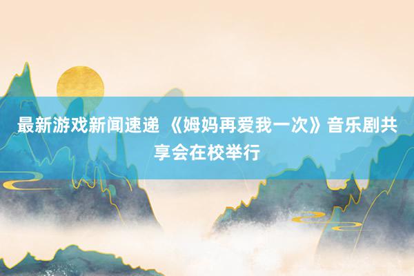 最新游戏新闻速递 《姆妈再爱我一次》音乐剧共享会在校举行