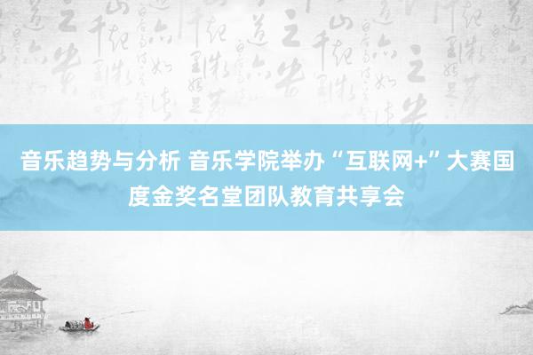 音乐趋势与分析 音乐学院举办“互联网+”大赛国度金奖名堂团队教育共享会