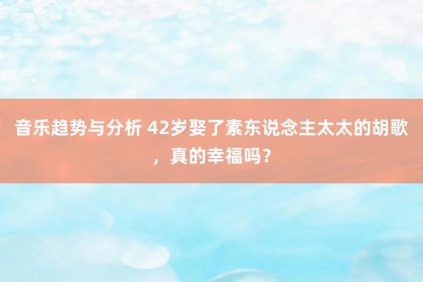 音乐趋势与分析 42岁娶了素东说念主太太的胡歌，真的幸福吗？