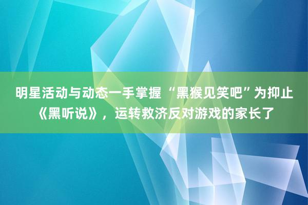 明星活动与动态一手掌握 “黑猴见笑吧”为抑止《黑听说》，运转救济反对游戏的家长了