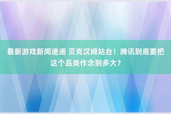 最新游戏新闻速递 贝克汉姆站台！腾讯到底要把这个品类作念到多大？