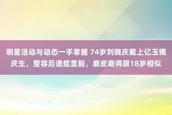 明星活动与动态一手掌握 74岁刘晓庆戴上亿玉镯庆生，整容后遗症显豁，磨皮磨得跟18岁相似