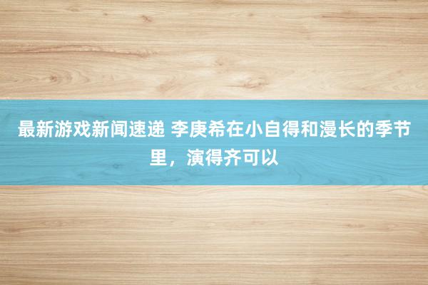 最新游戏新闻速递 李庚希在小自得和漫长的季节里，演得齐可以