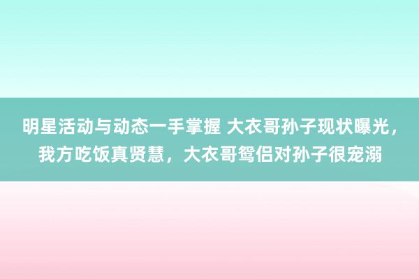 明星活动与动态一手掌握 大衣哥孙子现状曝光，我方吃饭真贤慧，大衣哥鸳侣对孙子很宠溺