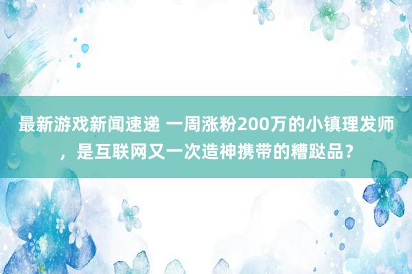 最新游戏新闻速递 一周涨粉200万的小镇理发师，是互联网又一次造神携带的糟跶品？