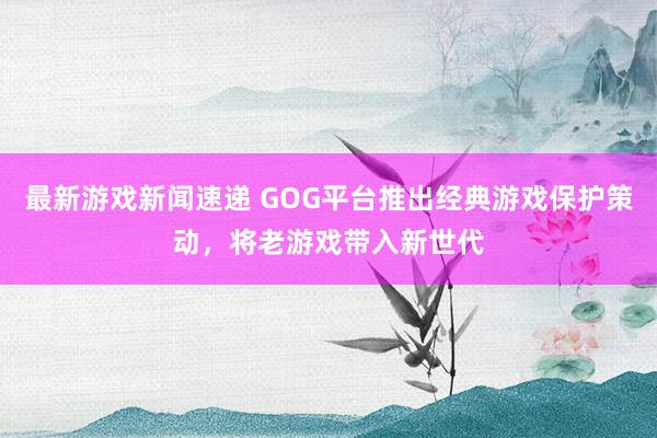 最新游戏新闻速递 GOG平台推出经典游戏保护策动，将老游戏带入新世代