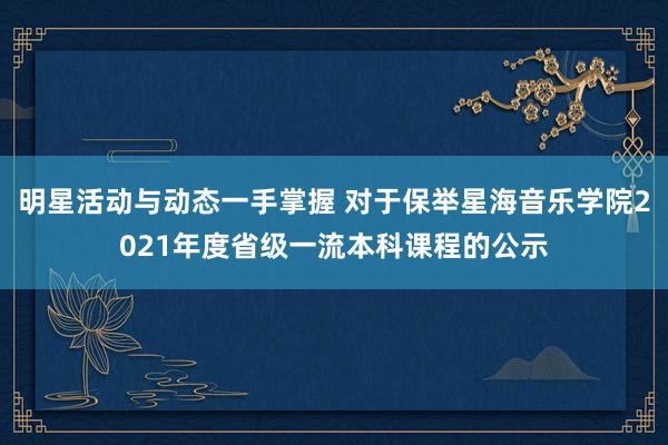 明星活动与动态一手掌握 对于保举星海音乐学院2021年度省级一流本科课程的公示