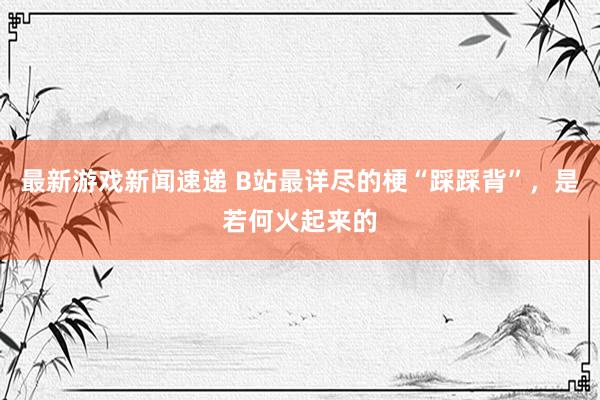 最新游戏新闻速递 B站最详尽的梗“踩踩背”，是若何火起来的