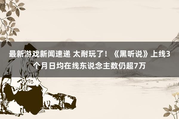 最新游戏新闻速递 太耐玩了！《黑听说》上线3个月日均在线东说念主数仍超7万