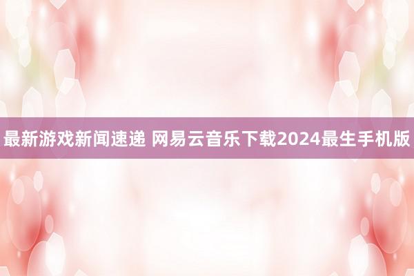 最新游戏新闻速递 网易云音乐下载2024最生手机版