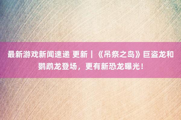 最新游戏新闻速递 更新｜《吊祭之岛》巨盗龙和鹦鹉龙登场，更有新恐龙曝光！