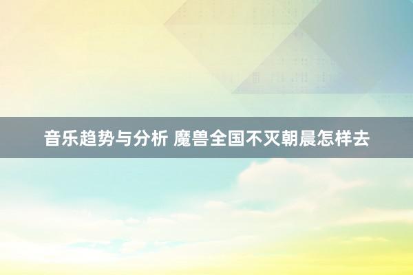 音乐趋势与分析 魔兽全国不灭朝晨怎样去