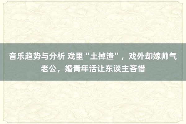 音乐趋势与分析 戏里“土掉渣”，戏外却嫁帅气老公，婚青年活让东谈主吝惜