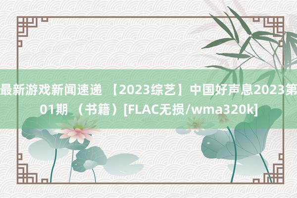 最新游戏新闻速递 【2023综艺】中国好声息2023第01期 （书籍）[FLAC无损/wma320k]