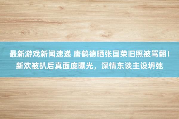 最新游戏新闻速递 唐鹤德晒张国荣旧照被骂翻！新欢被扒后真面庞曝光，深情东谈主设坍弛