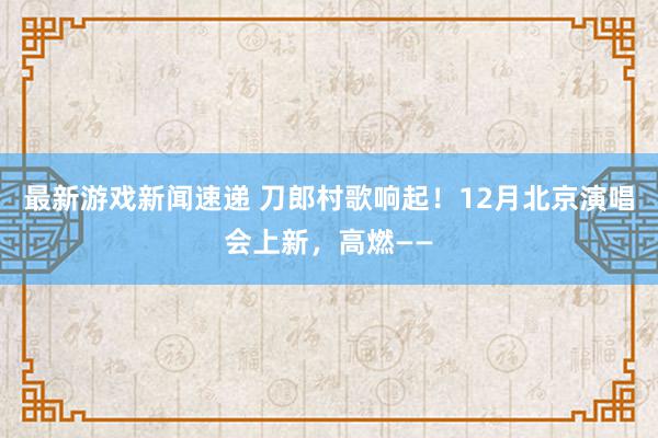 最新游戏新闻速递 刀郎村歌响起！12月北京演唱会上新，高燃——