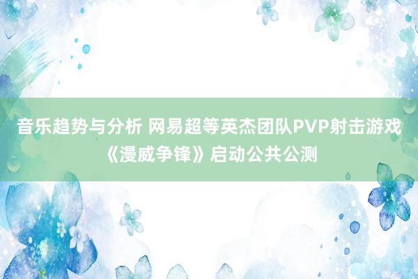 音乐趋势与分析 网易超等英杰团队PVP射击游戏《漫威争锋》启动公共公测