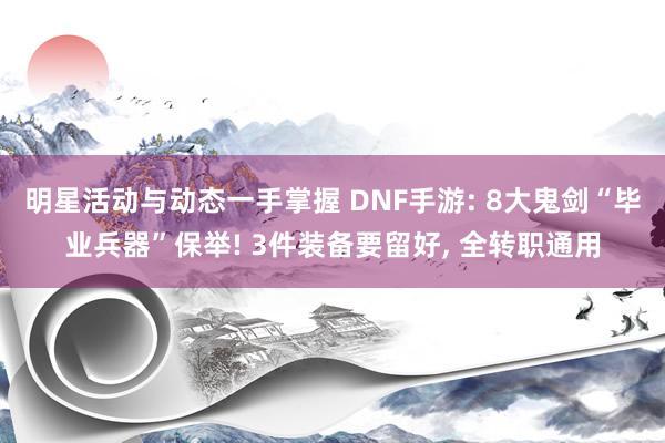 明星活动与动态一手掌握 DNF手游: 8大鬼剑“毕业兵器”保举! 3件装备要留好, 全转职通用