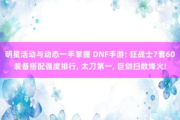 明星活动与动态一手掌握 DNF手游: 狂战士7套60装备搭配强度排行, 太刀第一, 巨剑扫数烽火!