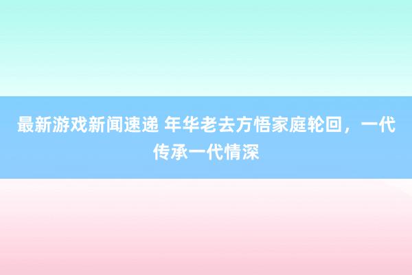 最新游戏新闻速递 年华老去方悟家庭轮回，一代传承一代情深