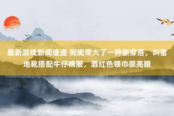 最新游戏新闻速递 倪妮带火了一种新穿搭，叫雪地靴搭配牛仔棉服，酒红色领巾很亮眼