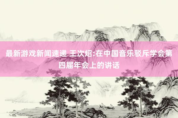 最新游戏新闻速递 王次炤:在中国音乐驳斥学会第四届年会上的讲话