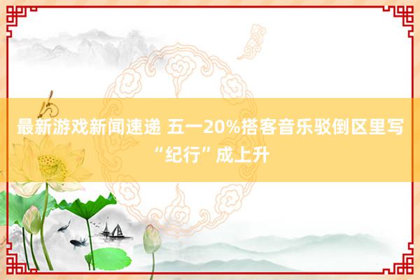 最新游戏新闻速递 五一20%搭客音乐驳倒区里写“纪行”成上升