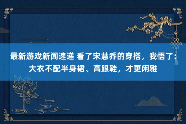 最新游戏新闻速递 看了宋慧乔的穿搭，我悟了：大衣不配半身裙、高跟鞋，才更闲雅