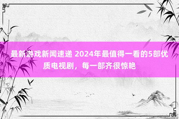 最新游戏新闻速递 2024年最值得一看的5部优质电视剧，每一部齐很惊艳