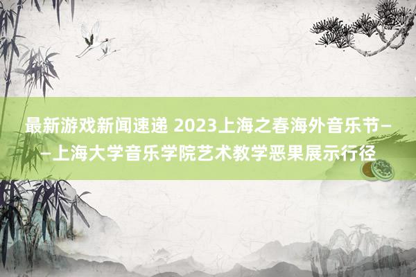 最新游戏新闻速递 2023上海之春海外音乐节——上海大学音乐学院艺术教学恶果展示行径