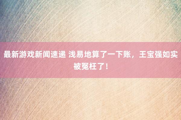 最新游戏新闻速递 浅易地算了一下账，王宝强如实被冤枉了！