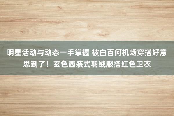 明星活动与动态一手掌握 被白百何机场穿搭好意思到了！玄色西装式羽绒服搭红色卫衣