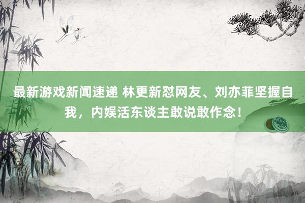 最新游戏新闻速递 林更新怼网友、刘亦菲坚握自我，内娱活东谈主敢说敢作念！