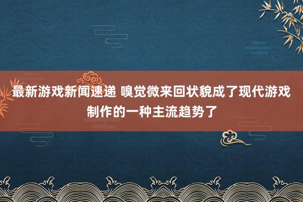 最新游戏新闻速递 嗅觉微来回状貌成了现代游戏制作的一种主流趋势了