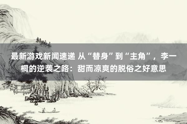 最新游戏新闻速递 从“替身”到“主角”，李一桐的逆袭之路：甜而凉爽的脱俗之好意思