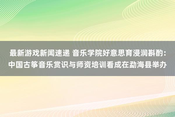 最新游戏新闻速递 音乐学院好意思育浸润斟酌：中国古筝音乐赏识与师资培训看成在勐海县举办