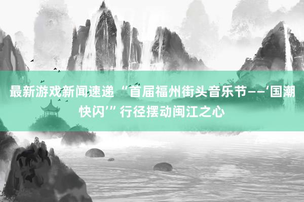 最新游戏新闻速递 “首届福州街头音乐节——‘国潮快闪’”行径摆动闽江之心