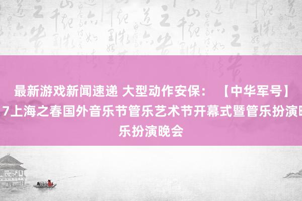 最新游戏新闻速递 大型动作安保： 【中华军号】2017上海之春国外音乐节管乐艺术节开幕式暨管乐扮演晚会